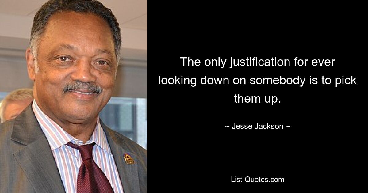 The only justification for ever looking down on somebody is to pick them up. — © Jesse Jackson