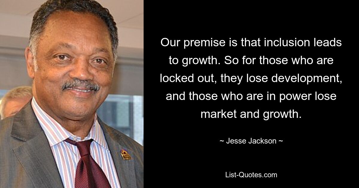 Our premise is that inclusion leads to growth. So for those who are locked out, they lose development, and those who are in power lose market and growth. — © Jesse Jackson