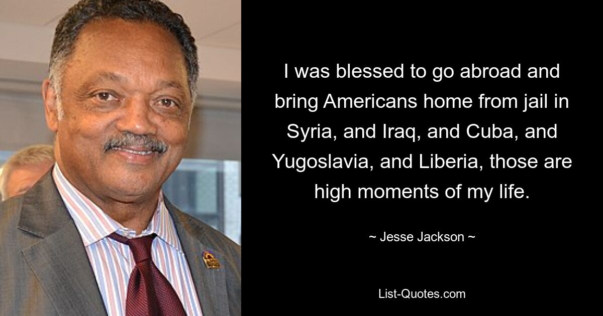 I was blessed to go abroad and bring Americans home from jail in Syria, and Iraq, and Cuba, and Yugoslavia, and Liberia, those are high moments of my life. — © Jesse Jackson