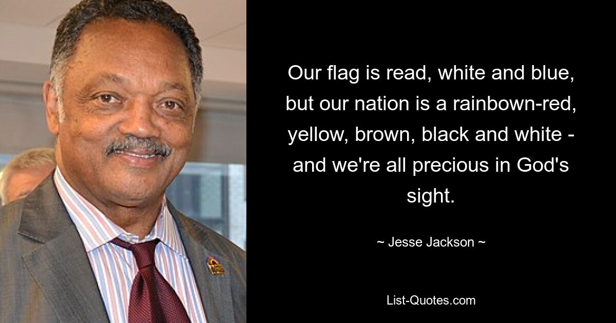 Our flag is read, white and blue, but our nation is a rainbown-red, yellow, brown, black and white - and we're all precious in God's sight. — © Jesse Jackson