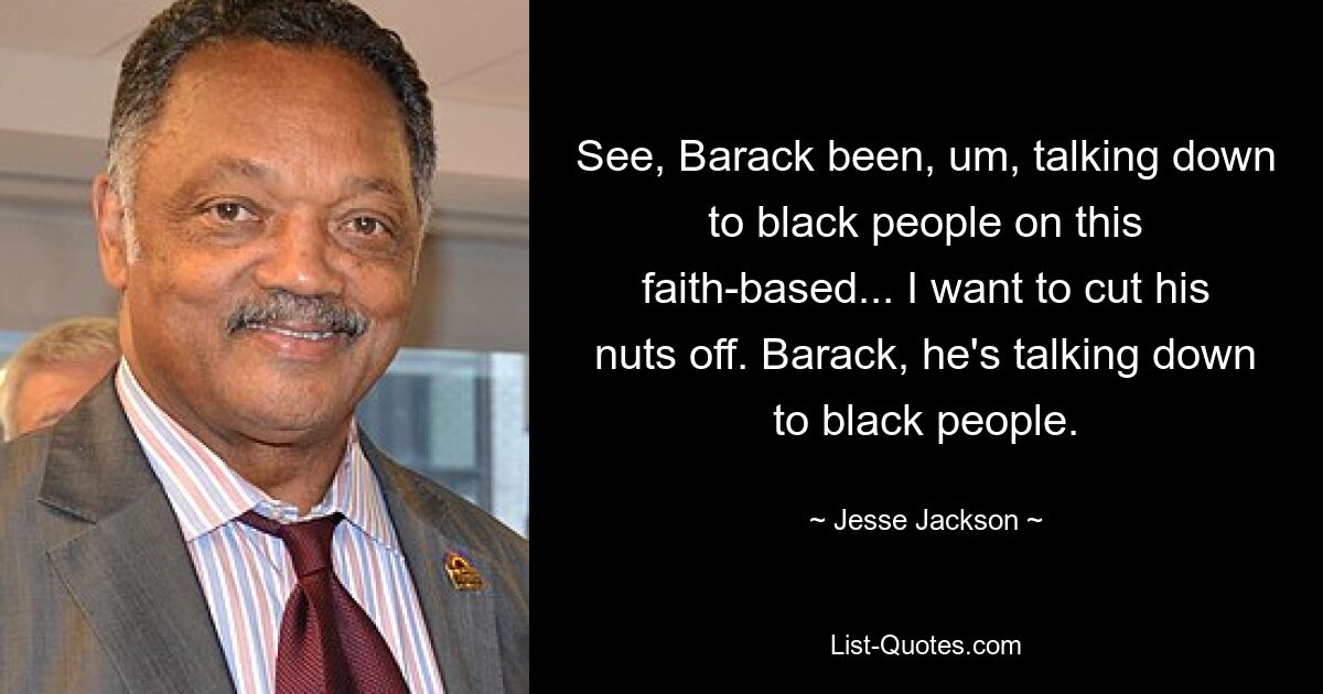 See, Barack been, um, talking down to black people on this faith-based... I want to cut his nuts off. Barack, he's talking down to black people. — © Jesse Jackson