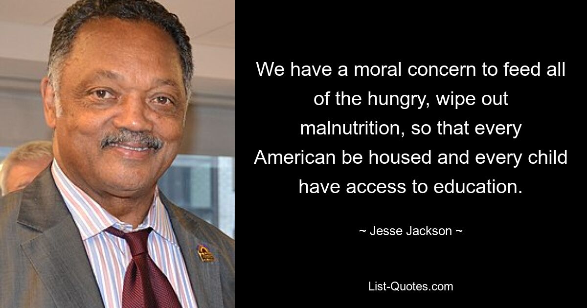 We have a moral concern to feed all of the hungry, wipe out malnutrition, so that every American be housed and every child have access to education. — © Jesse Jackson