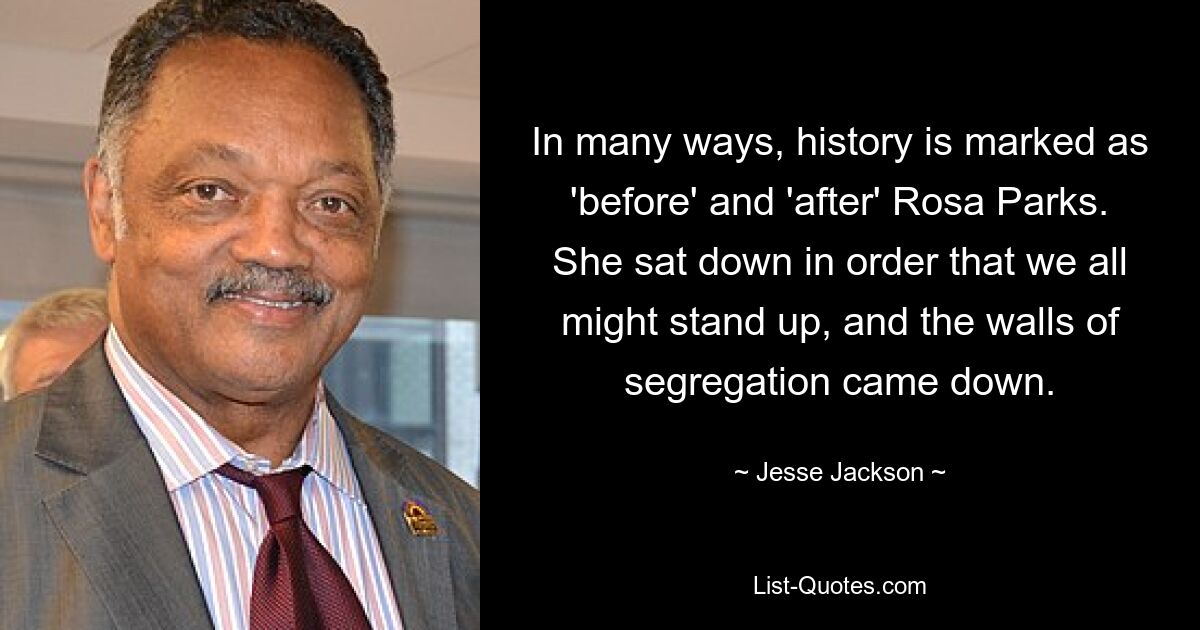 In many ways, history is marked as 'before' and 'after' Rosa Parks. She sat down in order that we all might stand up, and the walls of segregation came down. — © Jesse Jackson