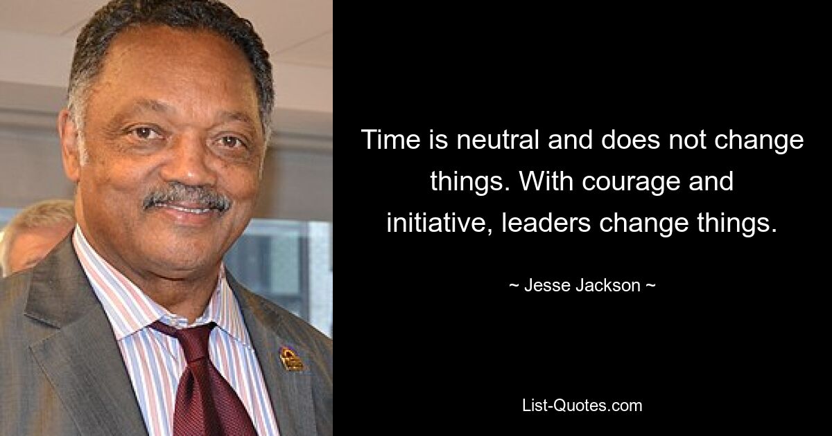 Time is neutral and does not change things. With courage and initiative, leaders change things. — © Jesse Jackson