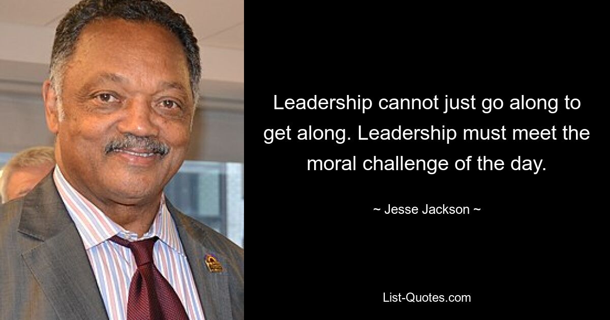 Leadership cannot just go along to get along. Leadership must meet the moral challenge of the day. — © Jesse Jackson