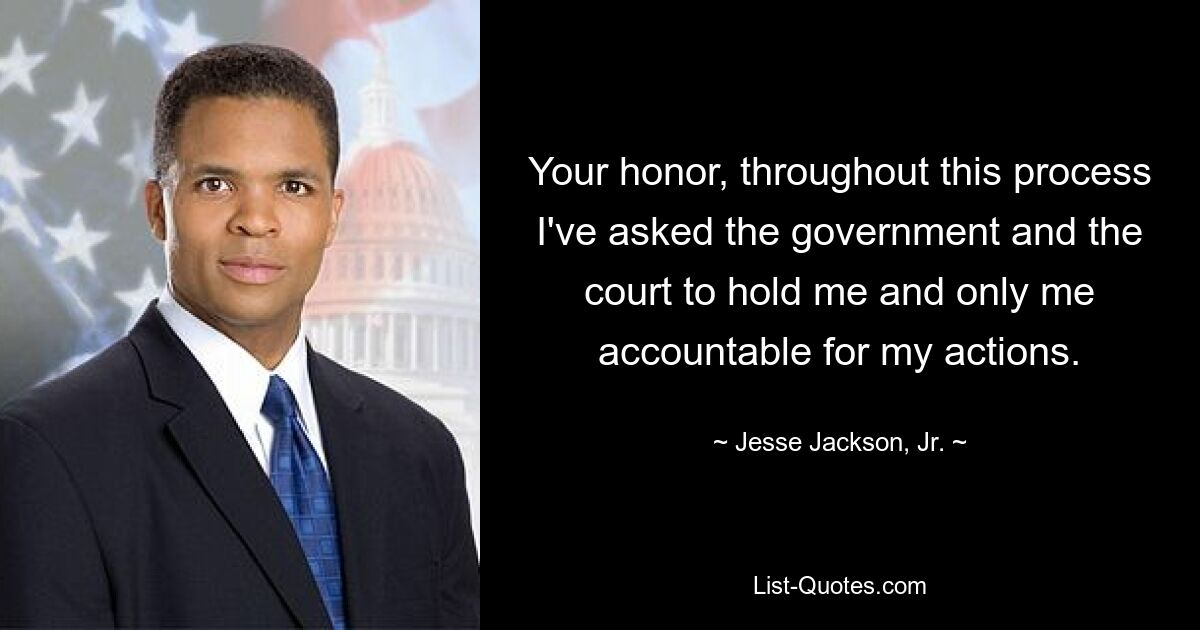 Your honor, throughout this process I've asked the government and the court to hold me and only me accountable for my actions. — © Jesse Jackson, Jr.