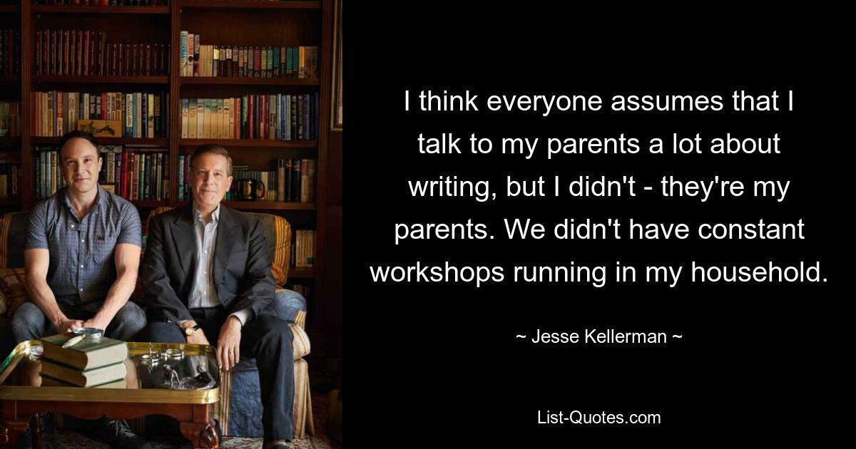 I think everyone assumes that I talk to my parents a lot about writing, but I didn't - they're my parents. We didn't have constant workshops running in my household. — © Jesse Kellerman