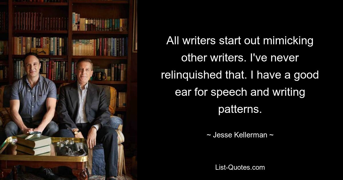 All writers start out mimicking other writers. I've never relinquished that. I have a good ear for speech and writing patterns. — © Jesse Kellerman