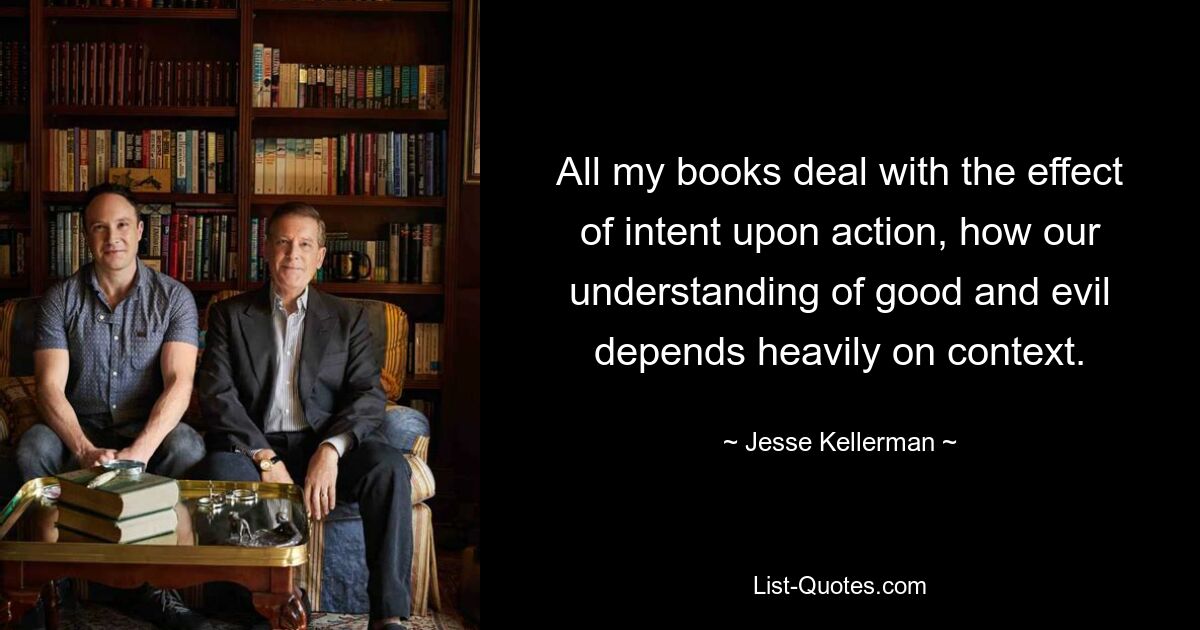 All my books deal with the effect of intent upon action, how our understanding of good and evil depends heavily on context. — © Jesse Kellerman