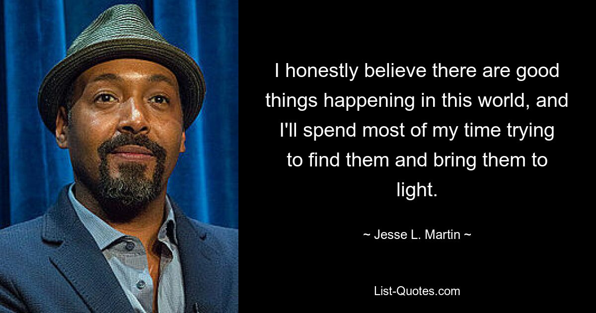 I honestly believe there are good things happening in this world, and I'll spend most of my time trying to find them and bring them to light. — © Jesse L. Martin