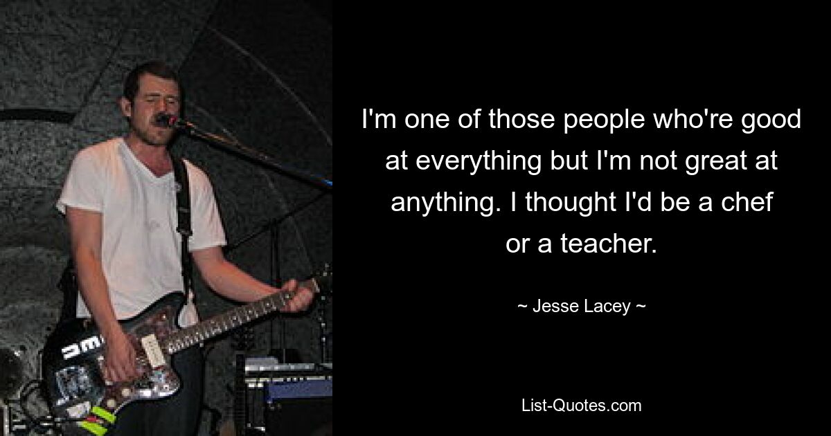 I'm one of those people who're good at everything but I'm not great at anything. I thought I'd be a chef or a teacher. — © Jesse Lacey