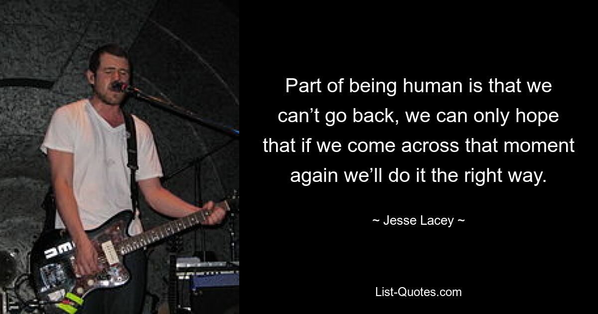 Part of being human is that we can’t go back, we can only hope that if we come across that moment again we’ll do it the right way. — © Jesse Lacey