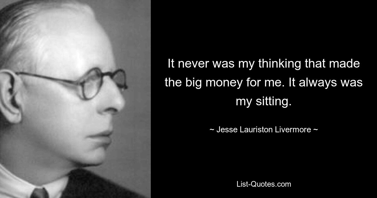 It never was my thinking that made the big money for me. It always was my sitting. — © Jesse Lauriston Livermore