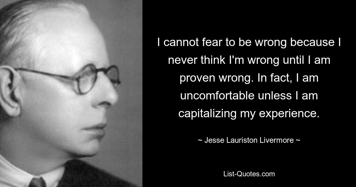 I cannot fear to be wrong because I never think I'm wrong until I am proven wrong. In fact, I am uncomfortable unless I am capitalizing my experience. — © Jesse Lauriston Livermore