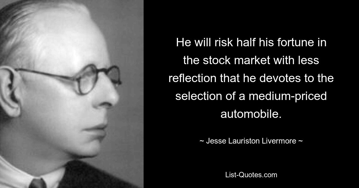 He will risk half his fortune in the stock market with less reflection that he devotes to the selection of a medium-priced automobile. — © Jesse Lauriston Livermore