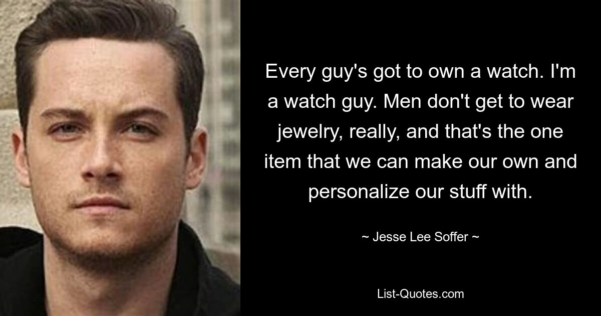 Every guy's got to own a watch. I'm a watch guy. Men don't get to wear jewelry, really, and that's the one item that we can make our own and personalize our stuff with. — © Jesse Lee Soffer