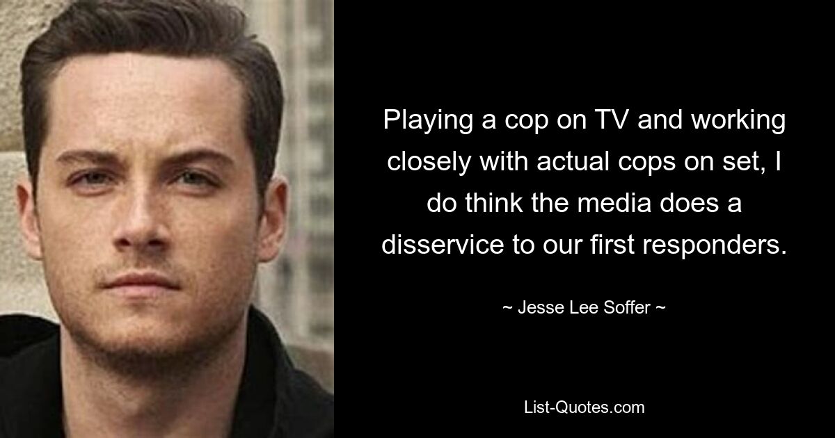 Playing a cop on TV and working closely with actual cops on set, I do think the media does a disservice to our first responders. — © Jesse Lee Soffer