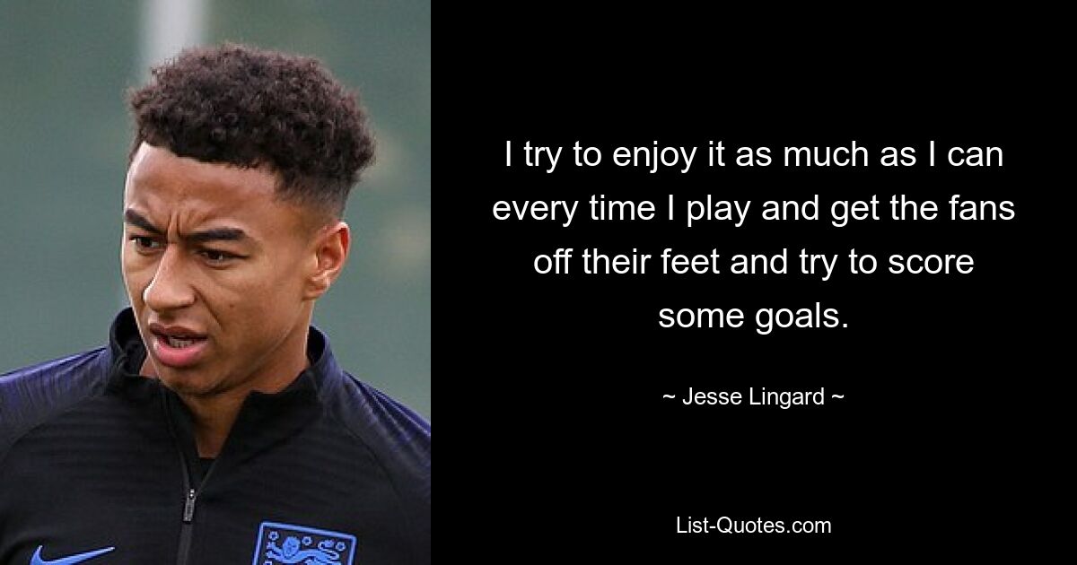 I try to enjoy it as much as I can every time I play and get the fans off their feet and try to score some goals. — © Jesse Lingard