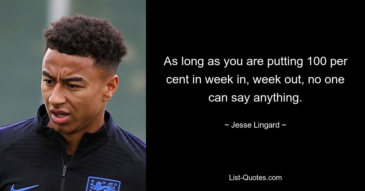 As long as you are putting 100 per cent in week in, week out, no one can say anything. — © Jesse Lingard