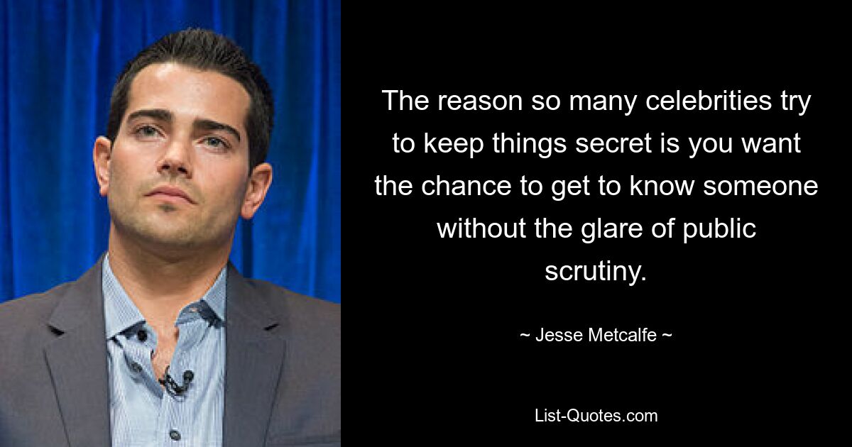 The reason so many celebrities try to keep things secret is you want the chance to get to know someone without the glare of public scrutiny. — © Jesse Metcalfe