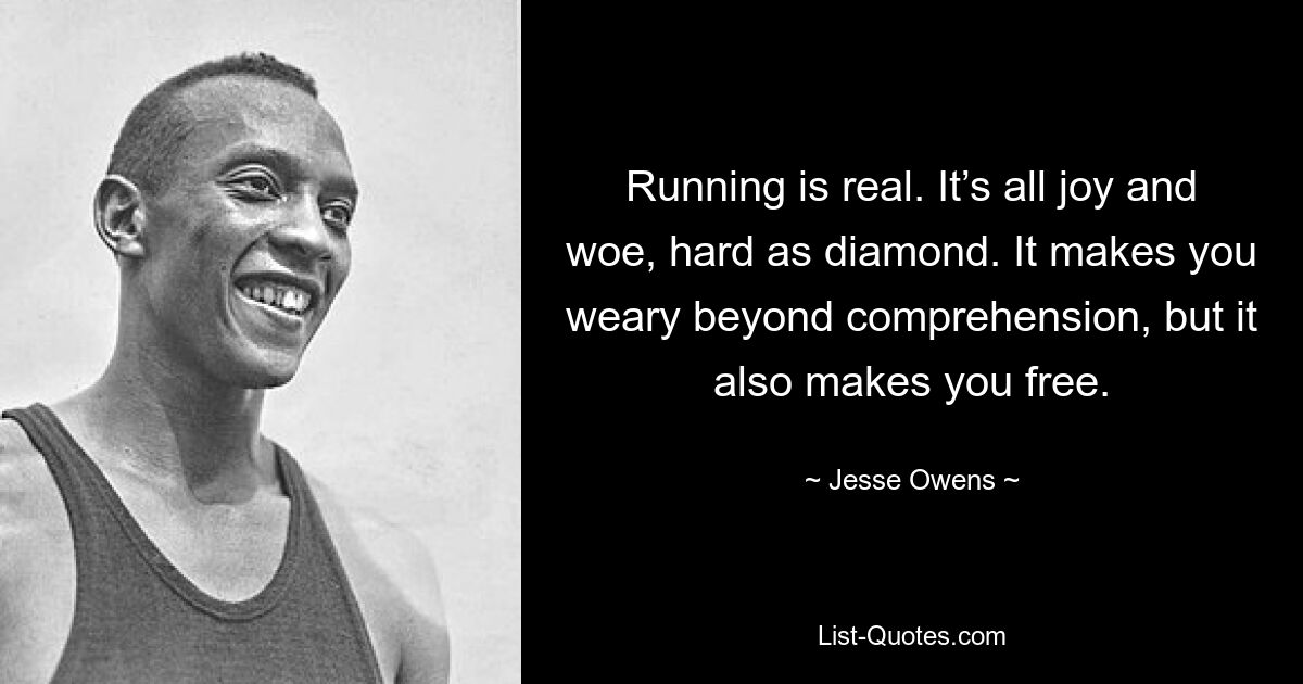 Running is real. It’s all joy and woe, hard as diamond. It makes you weary beyond comprehension, but it also makes you free. — © Jesse Owens