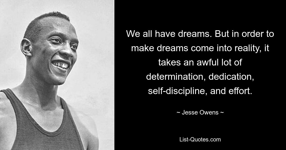 We all have dreams. But in order to make dreams come into reality, it takes an awful lot of determination, dedication, self-discipline, and effort. — © Jesse Owens