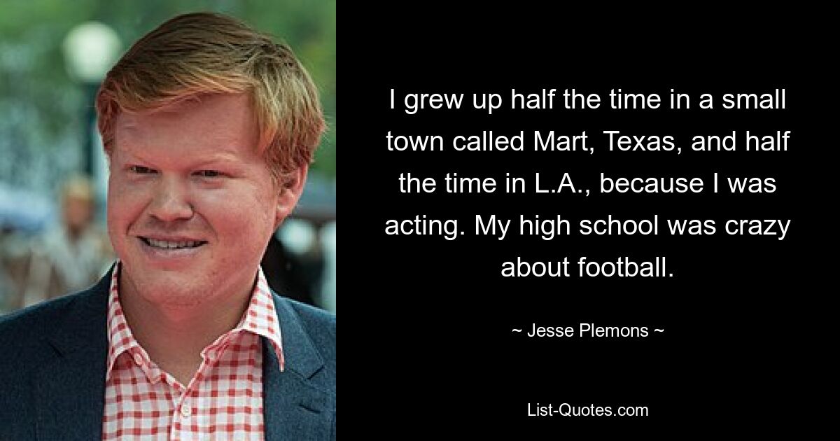 I grew up half the time in a small town called Mart, Texas, and half the time in L.A., because I was acting. My high school was crazy about football. — © Jesse Plemons