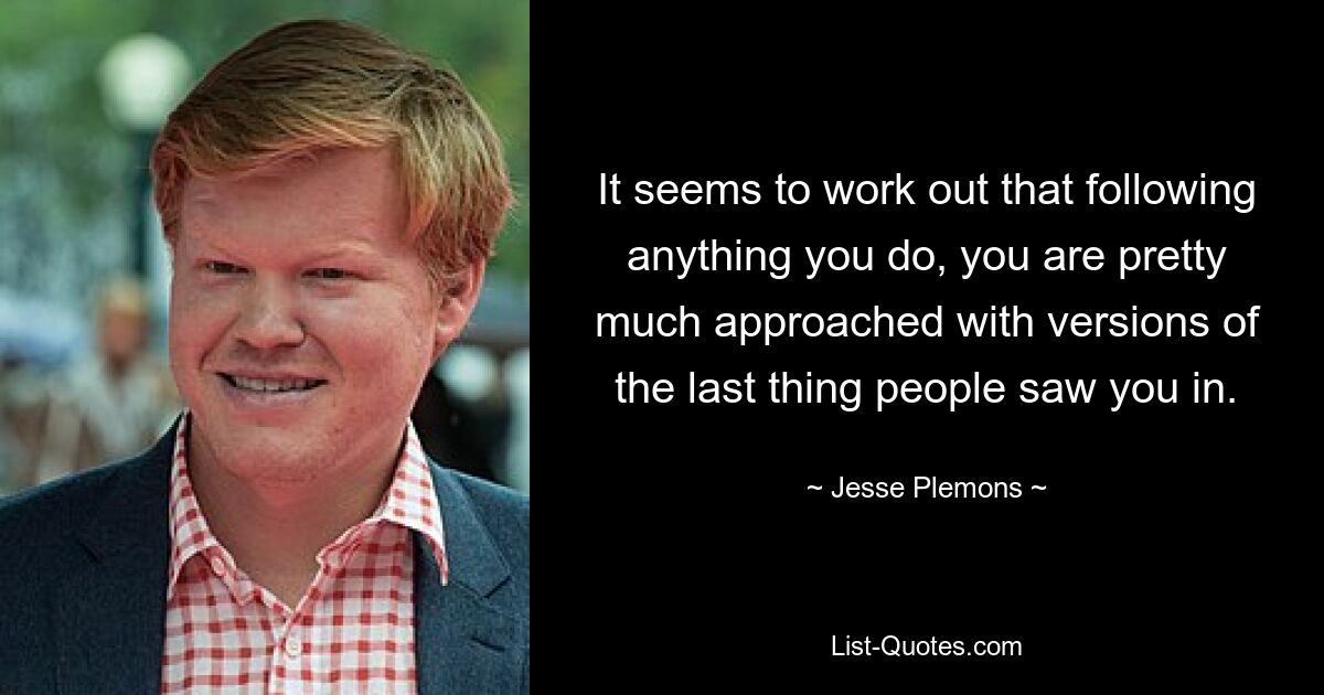 It seems to work out that following anything you do, you are pretty much approached with versions of the last thing people saw you in. — © Jesse Plemons