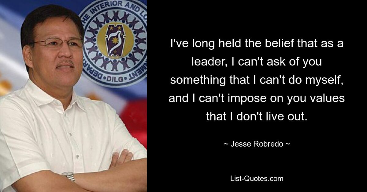 I've long held the belief that as a leader, I can't ask of you something that I can't do myself, and I can't impose on you values that I don't live out. — © Jesse Robredo