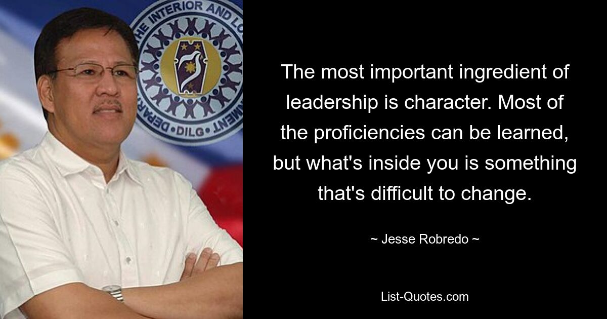 The most important ingredient of leadership is character. Most of the proficiencies can be learned, but what's inside you is something that's difficult to change. — © Jesse Robredo