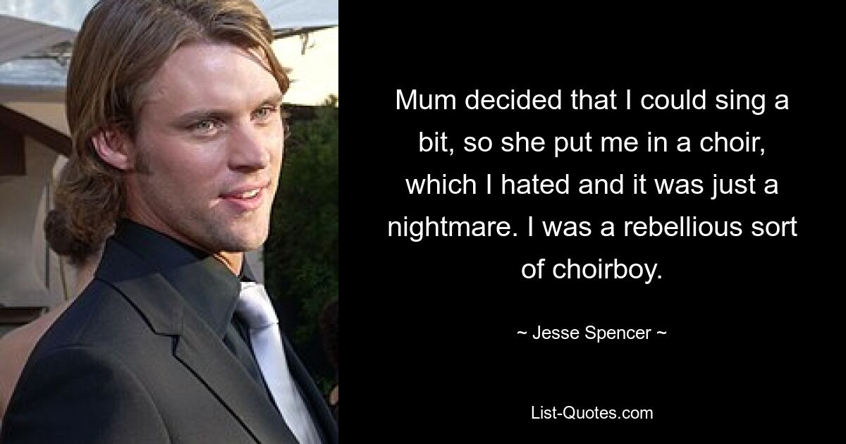 Mum decided that I could sing a bit, so she put me in a choir, which I hated and it was just a nightmare. I was a rebellious sort of choirboy. — © Jesse Spencer