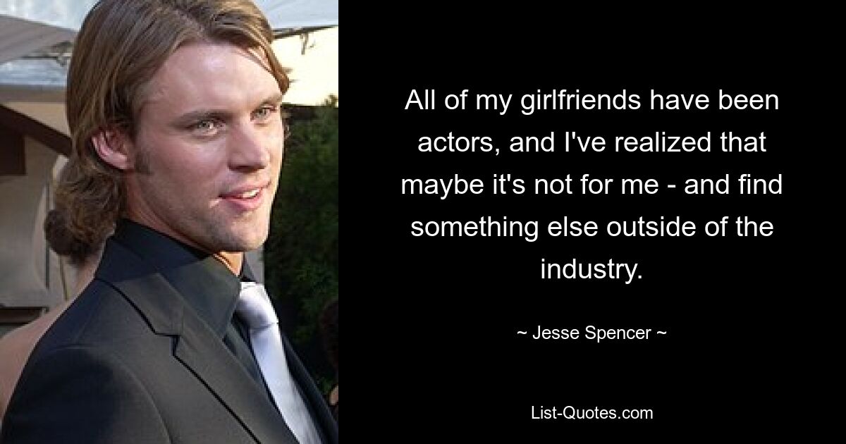 All of my girlfriends have been actors, and I've realized that maybe it's not for me - and find something else outside of the industry. — © Jesse Spencer