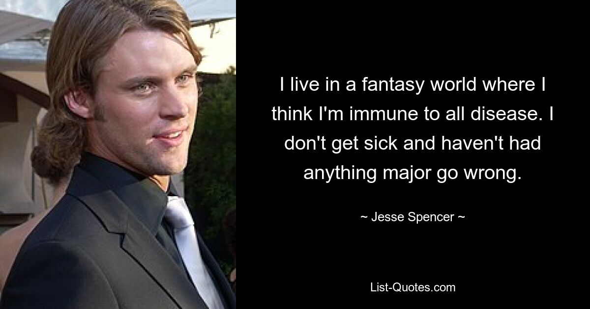 I live in a fantasy world where I think I'm immune to all disease. I don't get sick and haven't had anything major go wrong. — © Jesse Spencer