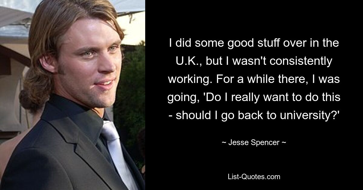 I did some good stuff over in the U.K., but I wasn't consistently working. For a while there, I was going, 'Do I really want to do this - should I go back to university?' — © Jesse Spencer