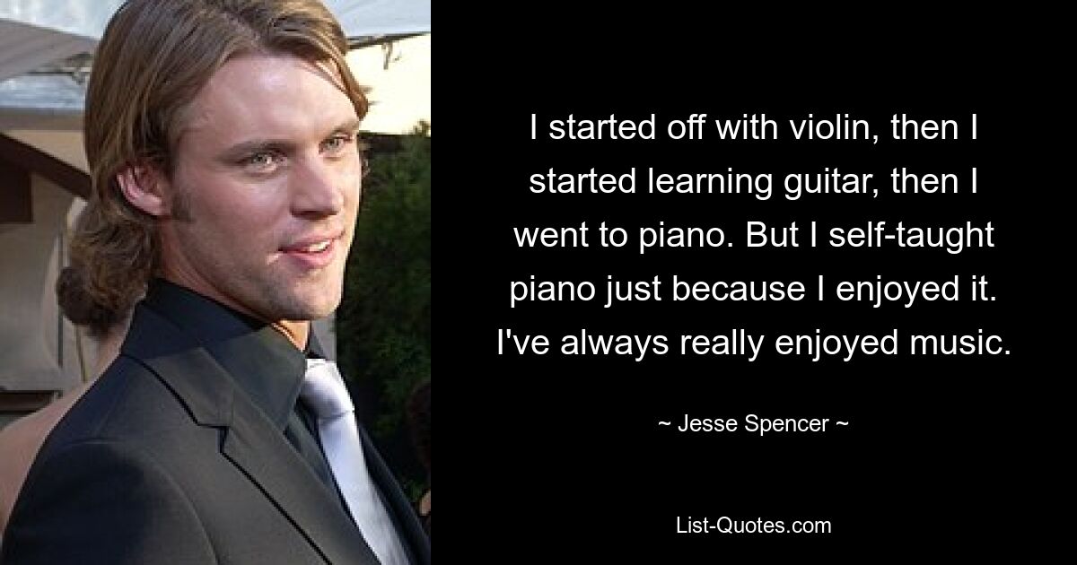 I started off with violin, then I started learning guitar, then I went to piano. But I self-taught piano just because I enjoyed it. I've always really enjoyed music. — © Jesse Spencer