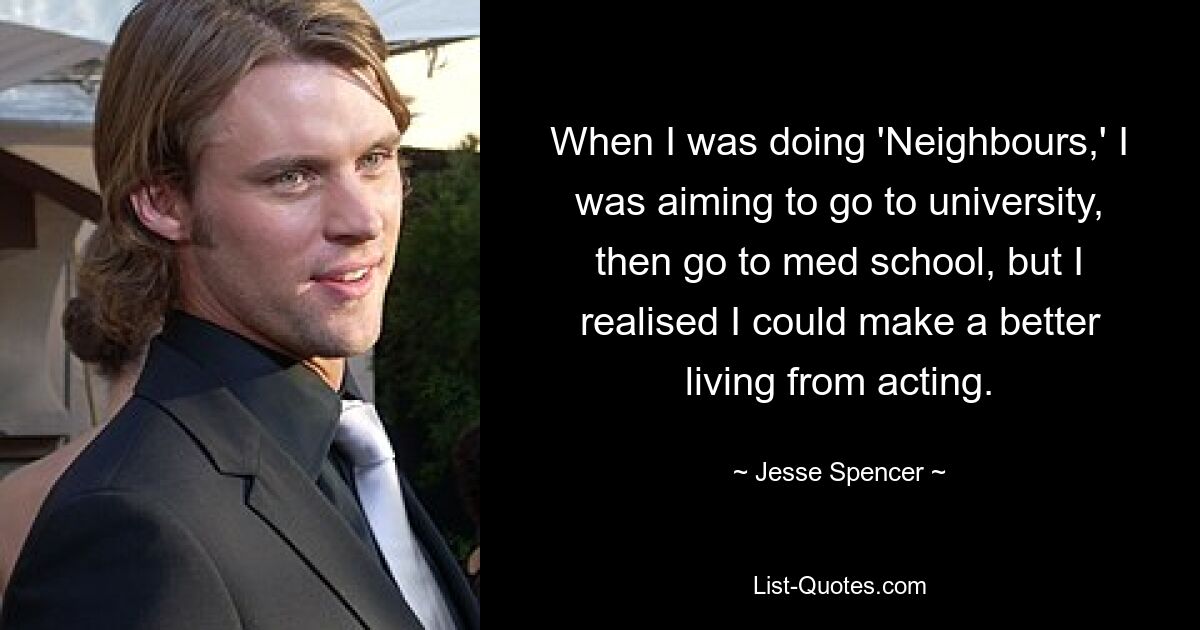 When I was doing 'Neighbours,' I was aiming to go to university, then go to med school, but I realised I could make a better living from acting. — © Jesse Spencer