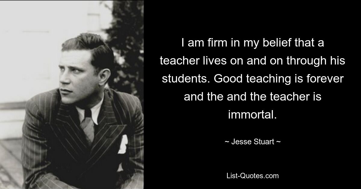 I am firm in my belief that a teacher lives on and on through his students. Good teaching is forever and the and the teacher is immortal. — © Jesse Stuart