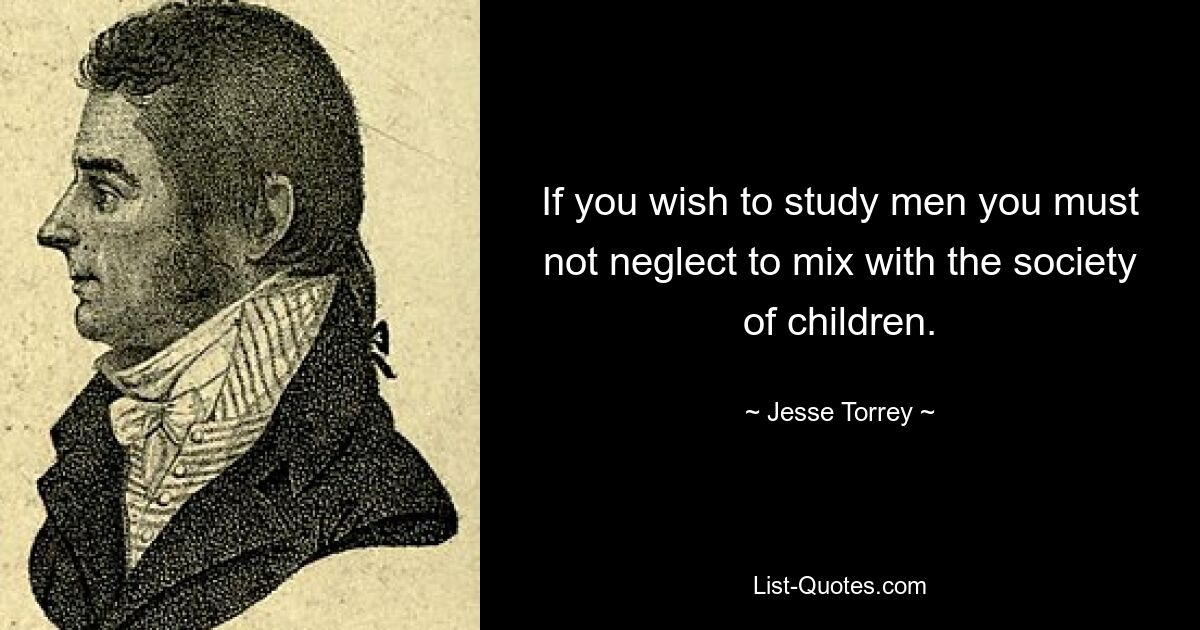 If you wish to study men you must not neglect to mix with the society of children. — © Jesse Torrey