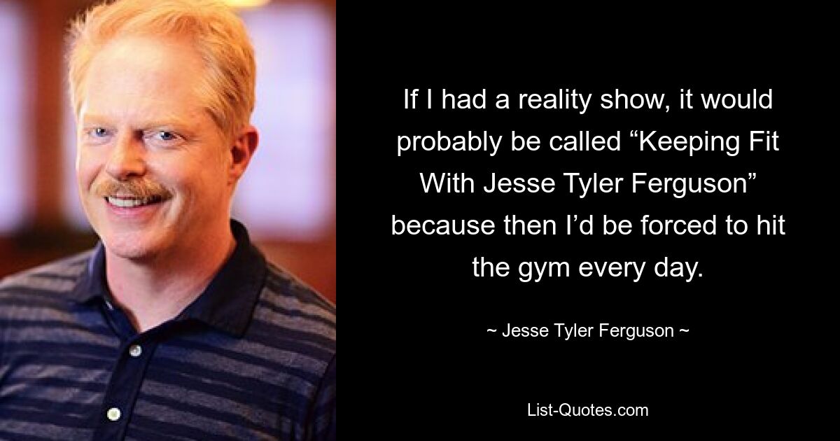 If I had a reality show, it would probably be called “Keeping Fit With Jesse Tyler Ferguson” because then I’d be forced to hit the gym every day. — © Jesse Tyler Ferguson