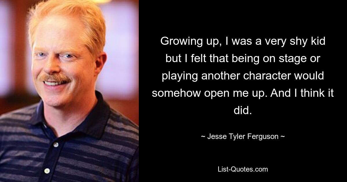 Growing up, I was a very shy kid but I felt that being on stage or playing another character would somehow open me up. And I think it did. — © Jesse Tyler Ferguson