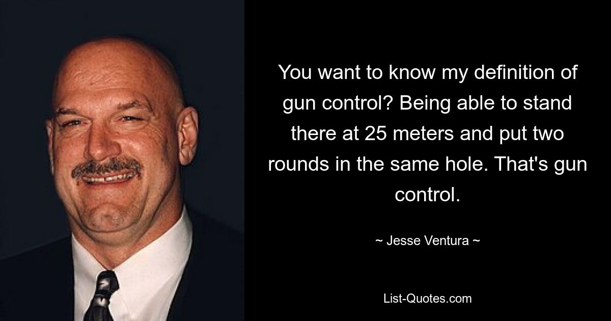 You want to know my definition of gun control? Being able to stand there at 25 meters and put two rounds in the same hole. That's gun control. — © Jesse Ventura