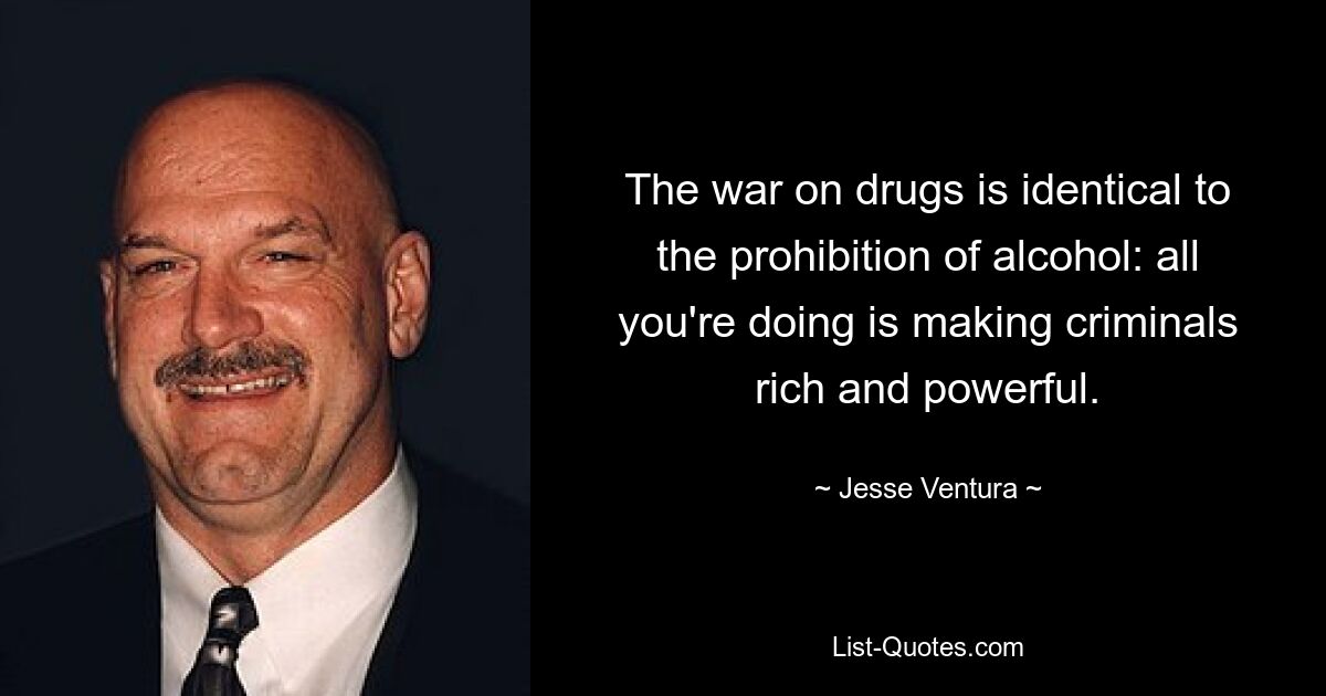 The war on drugs is identical to the prohibition of alcohol: all you're doing is making criminals rich and powerful. — © Jesse Ventura