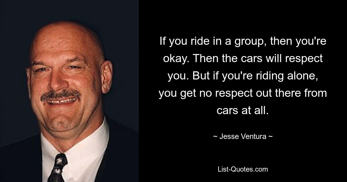 If you ride in a group, then you're okay. Then the cars will respect you. But if you're riding alone, you get no respect out there from cars at all. — © Jesse Ventura