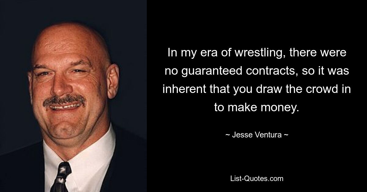 In my era of wrestling, there were no guaranteed contracts, so it was inherent that you draw the crowd in to make money. — © Jesse Ventura