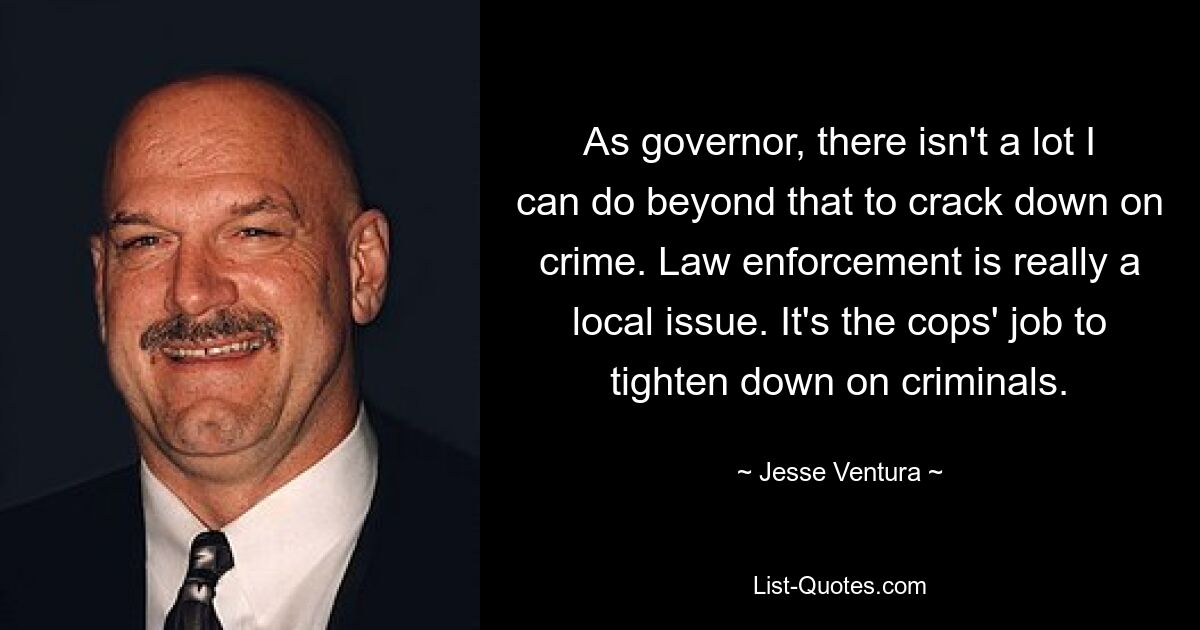 As governor, there isn't a lot I can do beyond that to crack down on crime. Law enforcement is really a local issue. It's the cops' job to tighten down on criminals. — © Jesse Ventura