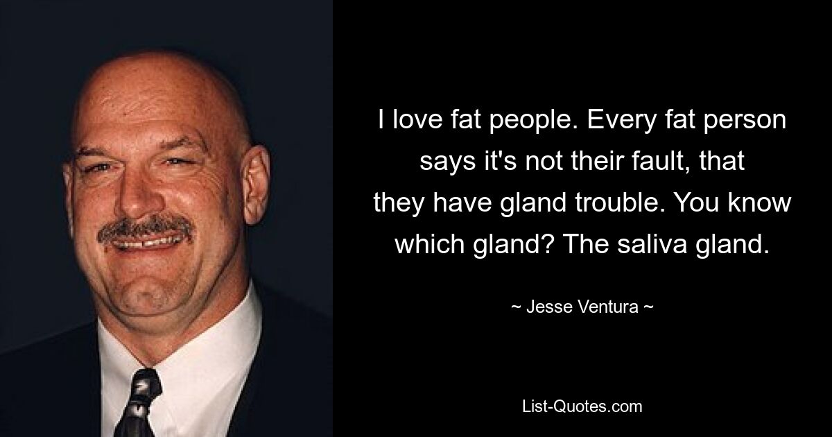 I love fat people. Every fat person says it's not their fault, that they have gland trouble. You know which gland? The saliva gland. — © Jesse Ventura