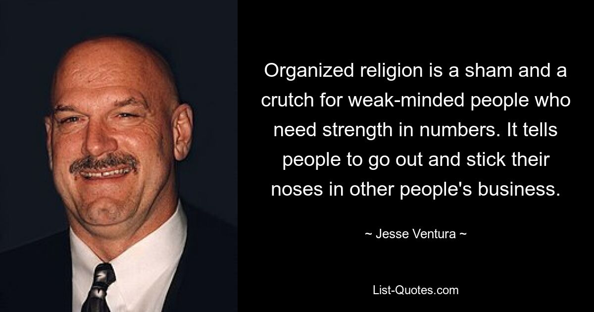 Organized religion is a sham and a crutch for weak-minded people who need strength in numbers. It tells people to go out and stick their noses in other people's business. — © Jesse Ventura