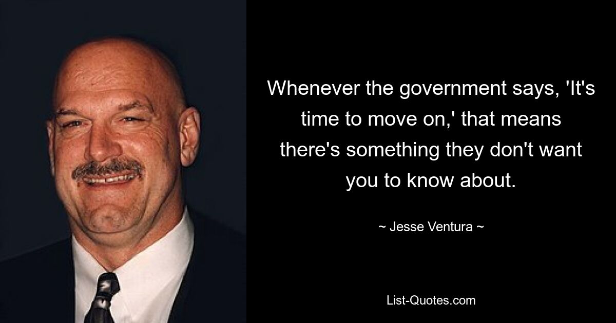 Whenever the government says, 'It's time to move on,' that means there's something they don't want you to know about. — © Jesse Ventura