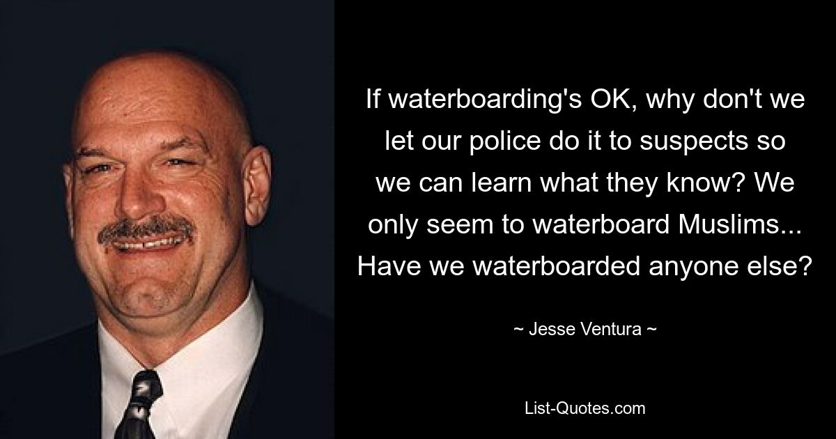 If waterboarding's OK, why don't we let our police do it to suspects so we can learn what they know? We only seem to waterboard Muslims... Have we waterboarded anyone else? — © Jesse Ventura