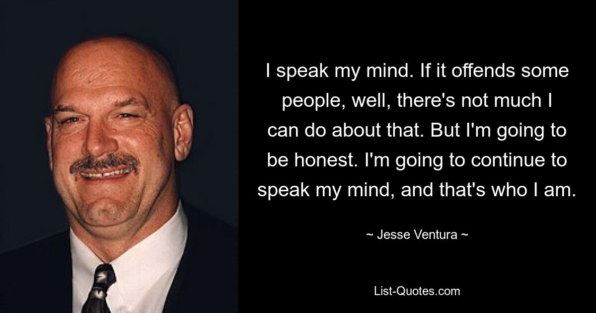 I speak my mind. If it offends some people, well, there's not much I can do about that. But I'm going to be honest. I'm going to continue to speak my mind, and that's who I am. — © Jesse Ventura